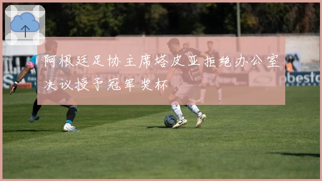 阿根廷足协主席塔皮亚拒绝办公室决议授予冠军奖杯