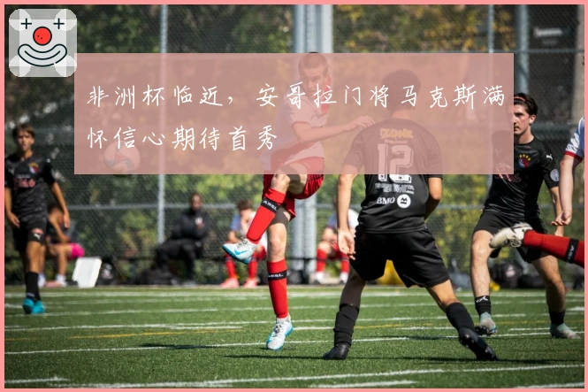 非洲杯临近，安哥拉门将马克斯满怀信心期待首秀
