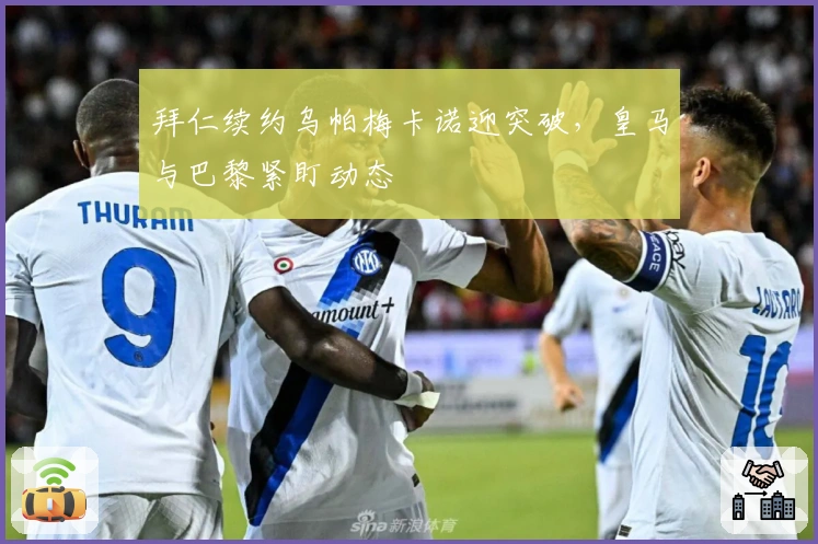 拜仁续约乌帕梅卡诺迎突破，皇马与巴黎紧盯动态