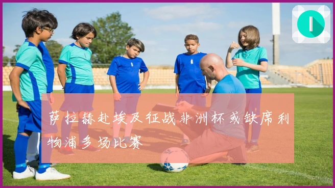 萨拉赫赴埃及征战非洲杯或缺席利物浦多场比赛