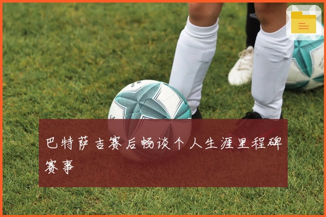 巴特萨吉赛后畅谈个人生涯里程碑赛事