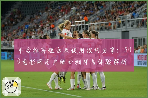 平台推荐理由及使用技巧分享：500竞彩网用户综合测评与体验解析