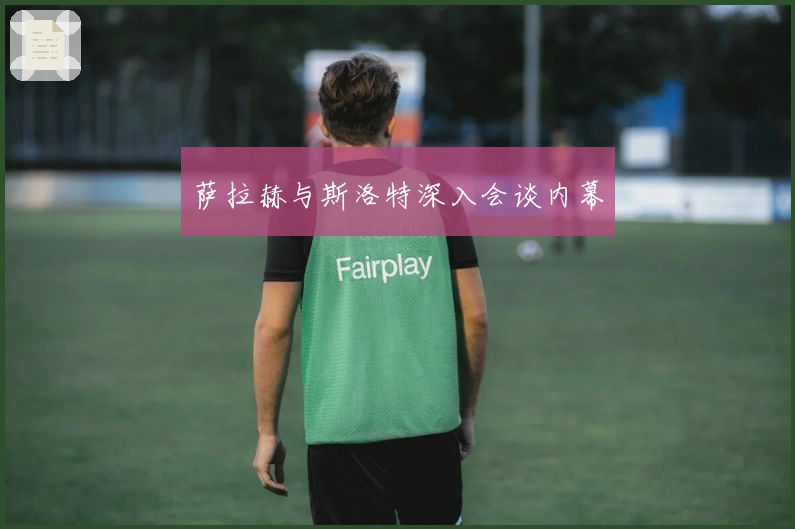 萨拉赫与斯洛特深入会谈内幕