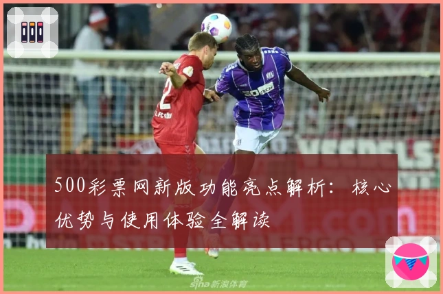 500彩票网新版功能亮点解析：核心优势与使用体验全解读
