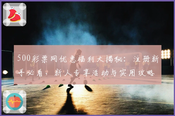 500彩票网优惠福利大揭秘：注册新手必看，新人专享活动与实用攻略速览