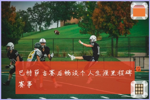 巴特萨吉赛后畅谈个人生涯里程碑赛事